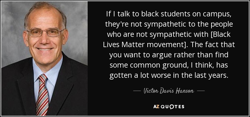 If I talk to black students on campus, they're not sympathetic to the people who are not sympathetic with [Black Lives Matter movement]. The fact that you want to argue rather than find some common ground, I think, has gotten a lot worse in the last years. - Victor Davis Hanson