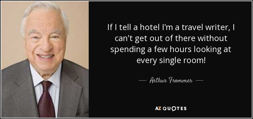 If I tell a hotel I'm a travel writer, I can't get out of there without spending a few hours looking at every single room! - Arthur Frommer