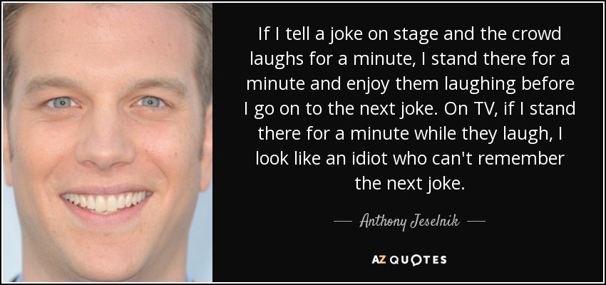 If I tell a joke on stage and the crowd laughs for a minute, I stand there for a minute and enjoy them laughing before I go on to the next joke. On TV, if I stand there for a minute while they laugh, I look like an idiot who can't remember the next joke. - Anthony Jeselnik