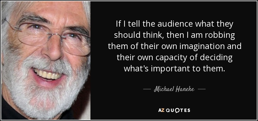 If I tell the audience what they should think, then I am robbing them of their own imagination and their own capacity of deciding what's important to them. - Michael Haneke