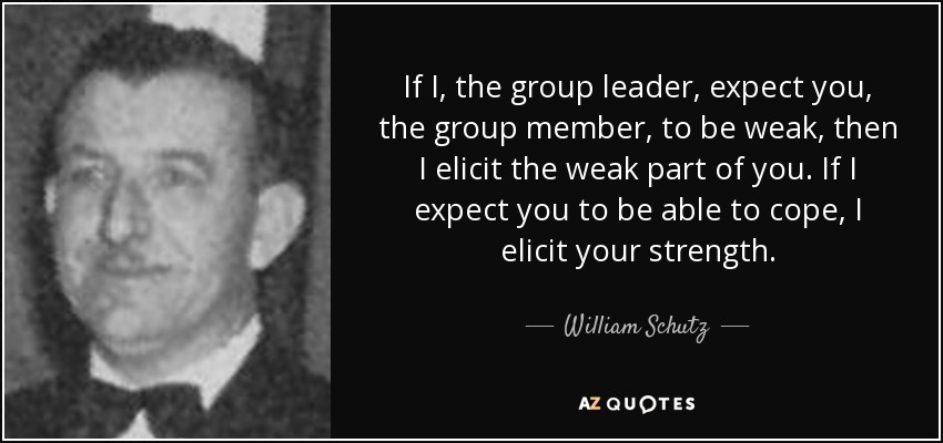 If I, the group leader, expect you, the group member, to be weak, then I elicit the weak part of you. If I expect you to be able to cope, I elicit your strength. - William Schutz