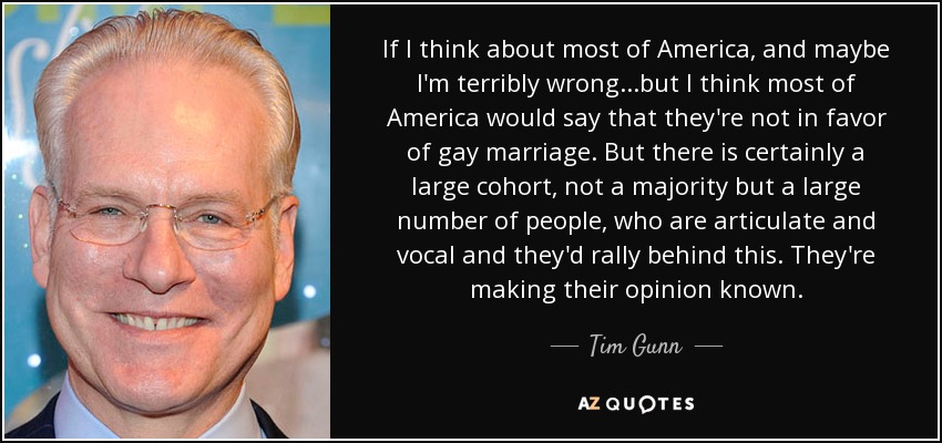 If I think about most of America, and maybe I'm terribly wrong...but I think most of America would say that they're not in favor of gay marriage. But there is certainly a large cohort, not a majority but a large number of people, who are articulate and vocal and they'd rally behind this. They're making their opinion known. - Tim Gunn