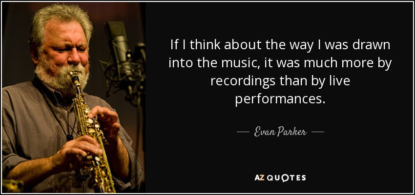 If I think about the way I was drawn into the music, it was much more by recordings than by live performances. - Evan Parker