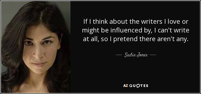 If I think about the writers I love or might be influenced by, I can't write at all, so I pretend there aren't any. - Sadie Jones