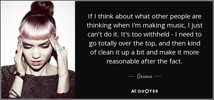 If I think about what other people are thinking when I'm making music, I just can't do it. It's too withheld - I need to go totally over the top, and then kind of clean it up a bit and make it more reasonable after the fact. - Grimes
