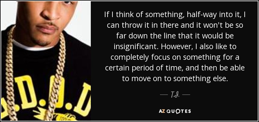 If I think of something, half-way into it, I can throw it in there and it won't be so far down the line that it would be insignificant. However, I also like to completely focus on something for a certain period of time, and then be able to move on to something else. - T.I.