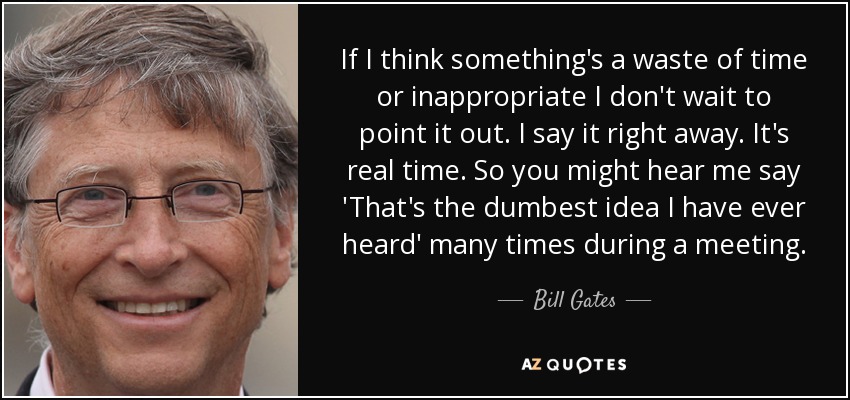 If I think something's a waste of time or inappropriate I don't wait to point it out. I say it right away. It's real time. So you might hear me say 'That's the dumbest idea I have ever heard' many times during a meeting. - Bill Gates