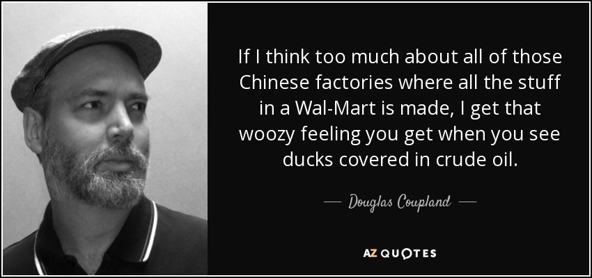 If I think too much about all of those Chinese factories where all the stuff in a Wal-Mart is made, I get that woozy feeling you get when you see ducks covered in crude oil. - Douglas Coupland