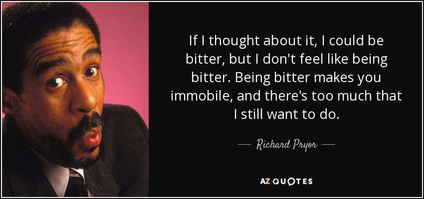 If I thought about it, I could be bitter, but I don't feel like being bitter. Being bitter makes you immobile, and there's too much that I still want to do. - Richard Pryor
