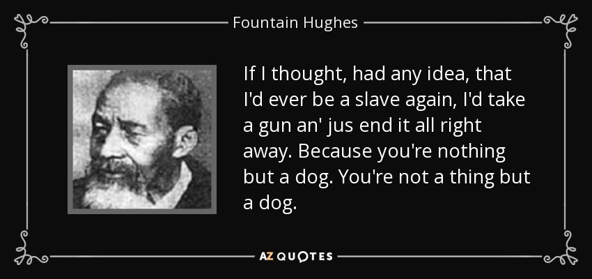 If I thought, had any idea, that I'd ever be a slave again, I'd take a gun an' jus end it all right away. Because you're nothing but a dog. You're not a thing but a dog. - Fountain Hughes