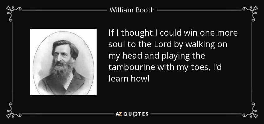 If I thought I could win one more soul to the Lord by walking on my head and playing the tambourine with my toes, I'd learn how! - William Booth