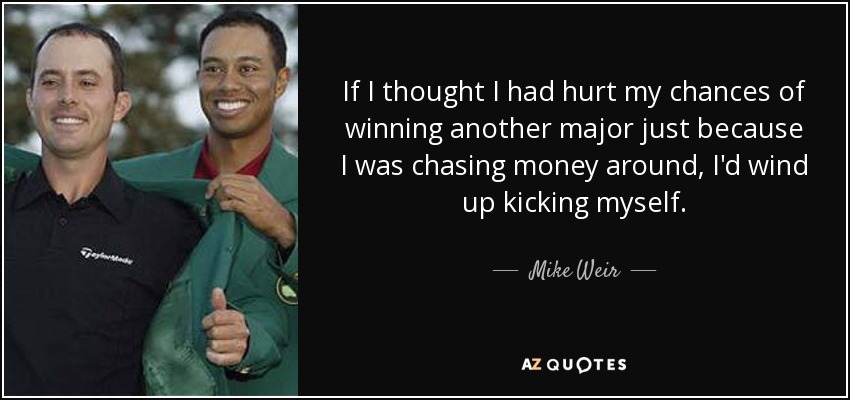 If I thought I had hurt my chances of winning another major just because I was chasing money around, I'd wind up kicking myself. - Mike Weir