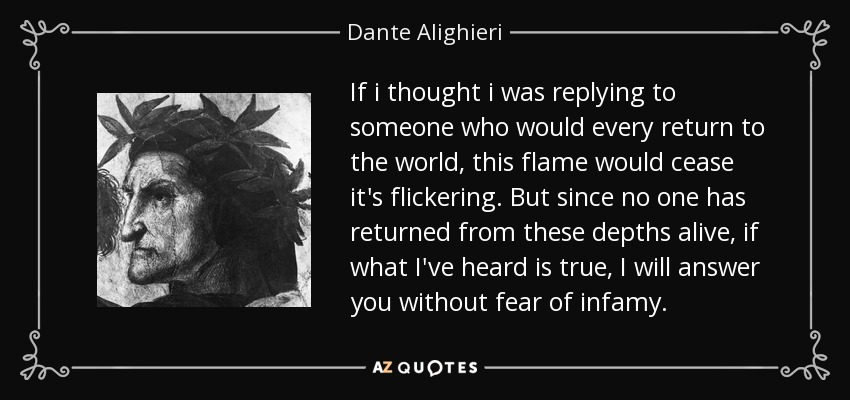 If i thought i was replying to someone who would every return to the world, this flame would cease it's flickering. But since no one has returned from these depths alive, if what I've heard is true, I will answer you without fear of infamy. - Dante Alighieri