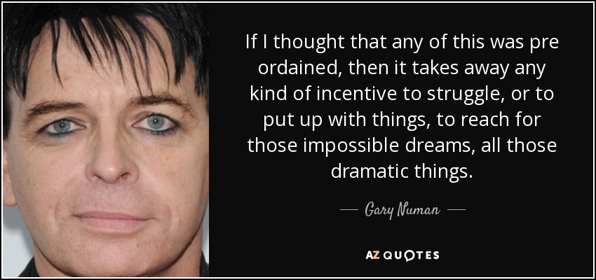 If I thought that any of this was pre ordained, then it takes away any kind of incentive to struggle, or to put up with things, to reach for those impossible dreams, all those dramatic things. - Gary Numan