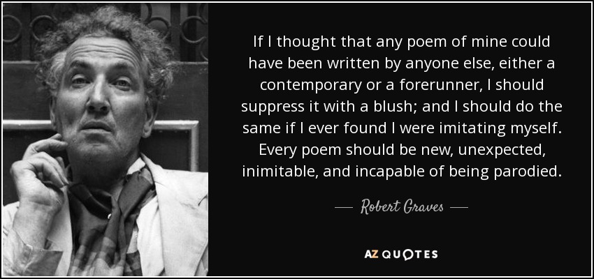 If I thought that any poem of mine could have been written by anyone else, either a contemporary or a forerunner, I should suppress it with a blush; and I should do the same if I ever found I were imitating myself. Every poem should be new, unexpected, inimitable, and incapable of being parodied. - Robert Graves