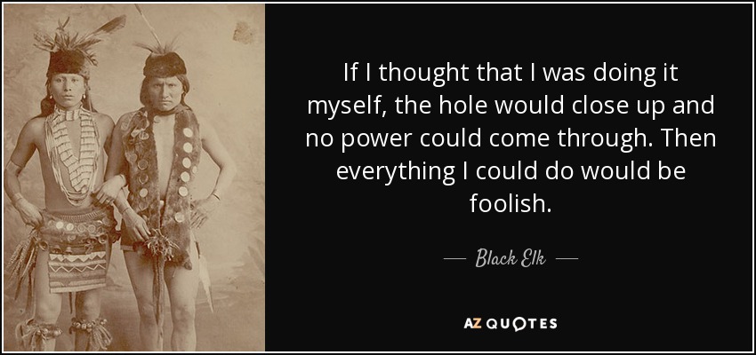 If I thought that I was doing it myself, the hole would close up and no power could come through. Then everything I could do would be foolish. - Black Elk
