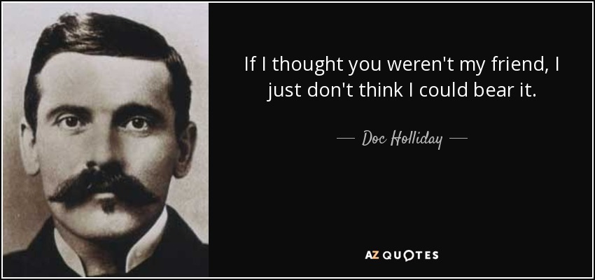 If I thought you weren't my friend, I just don't think I could bear it. - Doc Holliday