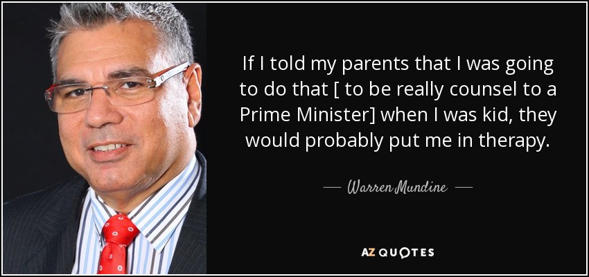 If I told my parents that I was going to do that [ to be really counsel to a Prime Minister] when I was kid, they would probably put me in therapy. - Warren Mundine