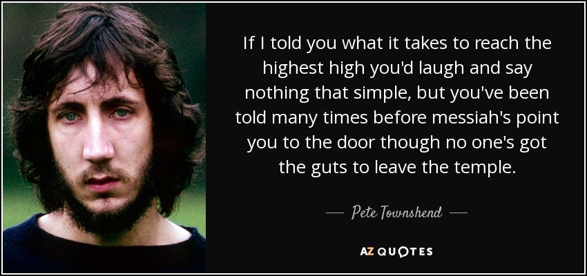 If I told you what it takes to reach the highest high you'd laugh and say nothing that simple, but you've been told many times before messiah's point you to the door though no one's got the guts to leave the temple. - Pete Townshend