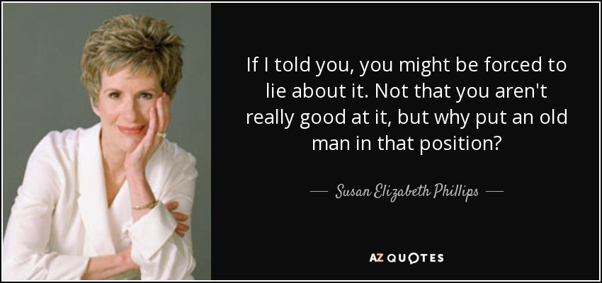 If I told you, you might be forced to lie about it. Not that you aren't really good at it, but why put an old man in that position? - Susan Elizabeth Phillips