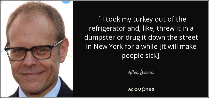 If I took my turkey out of the refrigerator and, like, threw it in a dumpster or drug it down the street in New York for a while [it will make people sick]. - Alton Brown