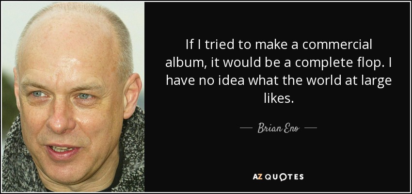If I tried to make a commercial album, it would be a complete flop. I have no idea what the world at large likes. - Brian Eno