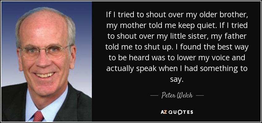 If I tried to shout over my older brother, my mother told me keep quiet. If I tried to shout over my little sister, my father told me to shut up. I found the best way to be heard was to lower my voice and actually speak when I had something to say. - Peter Welch