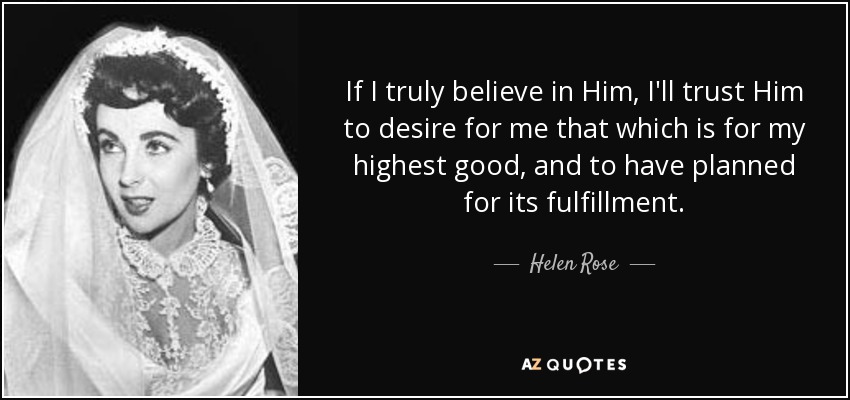 If I truly believe in Him, I'll trust Him to desire for me that which is for my highest good, and to have planned for its fulfillment. - Helen Rose