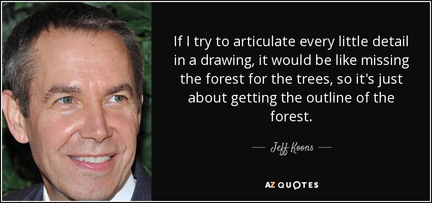 If I try to articulate every little detail in a drawing, it would be like missing the forest for the trees, so it's just about getting the outline of the forest. - Jeff Koons