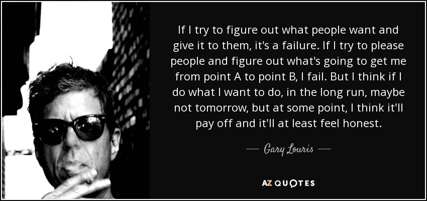If I try to figure out what people want and give it to them, it's a failure. If I try to please people and figure out what's going to get me from point A to point B, I fail. But I think if I do what I want to do, in the long run, maybe not tomorrow, but at some point, I think it'll pay off and it'll at least feel honest. - Gary Louris