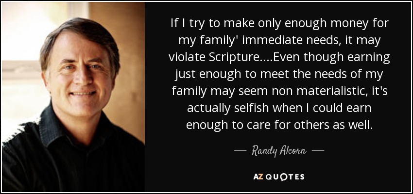 If I try to make only enough money for my family' immediate needs, it may violate Scripture. ...Even though earning just enough to meet the needs of my family may seem non materialistic, it's actually selfish when I could earn enough to care for others as well. - Randy Alcorn