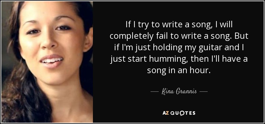 If I try to write a song, I will completely fail to write a song. But if I'm just holding my guitar and I just start humming, then I'll have a song in an hour. - Kina Grannis