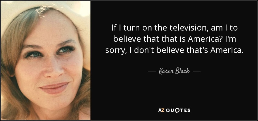 If I turn on the television, am I to believe that that is America? I'm sorry, I don't believe that's America. - Karen Black
