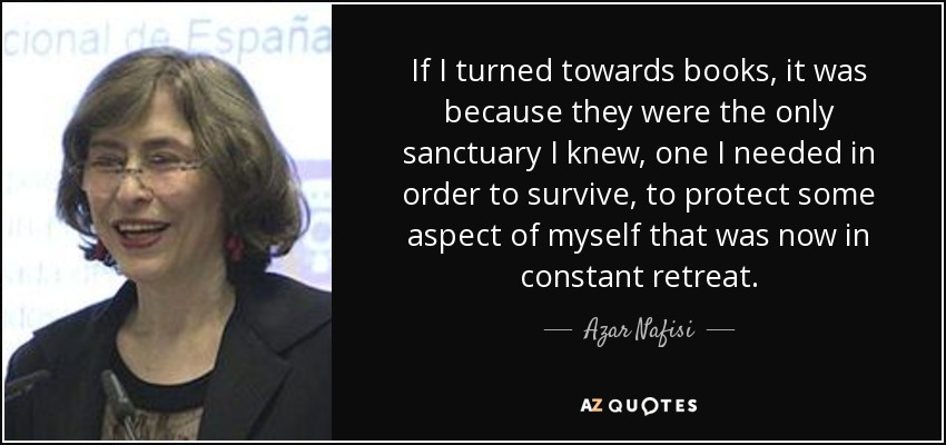 If I turned towards books, it was because they were the only sanctuary I knew, one I needed in order to survive, to protect some aspect of myself that was now in constant retreat. - Azar Nafisi