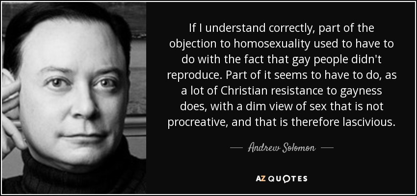 If I understand correctly, part of the objection to homosexuality used to have to do with the fact that gay people didn't reproduce. Part of it seems to have to do, as a lot of Christian resistance to gayness does, with a dim view of sex that is not procreative, and that is therefore lascivious. - Andrew Solomon
