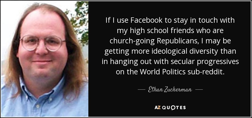 If I use Facebook to stay in touch with my high school friends who are church-going Republicans, I may be getting more ideological diversity than in hanging out with secular progressives on the World Politics sub-reddit. - Ethan Zuckerman