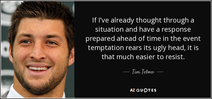 If I’ve already thought through a situation and have a response prepared ahead of time in the event temptation rears its ugly head, it is that much easier to resist. - Tim Tebow