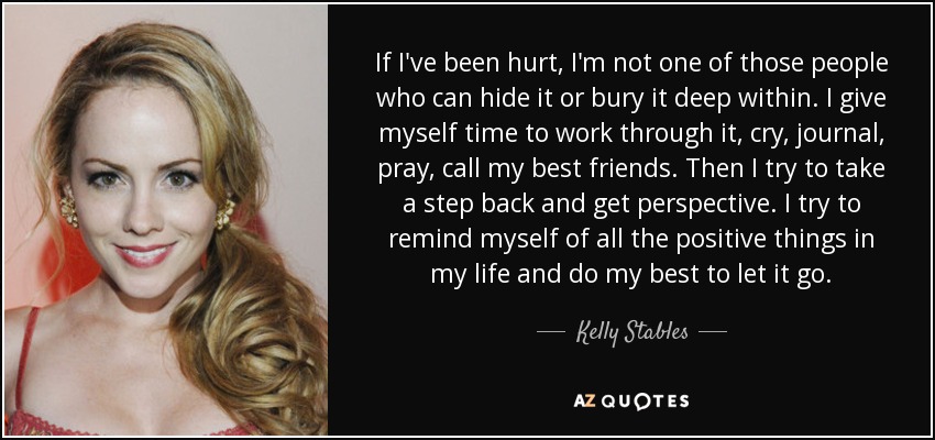 If I've been hurt, I'm not one of those people who can hide it or bury it deep within. I give myself time to work through it, cry, journal, pray, call my best friends. Then I try to take a step back and get perspective. I try to remind myself of all the positive things in my life and do my best to let it go. - Kelly Stables