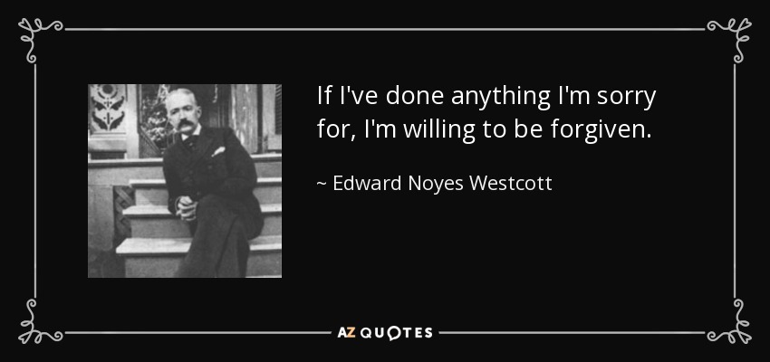 If I've done anything I'm sorry for, I'm willing to be forgiven. - Edward Noyes Westcott
