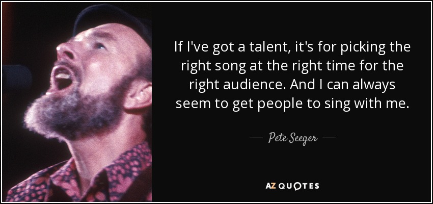 If I've got a talent, it's for picking the right song at the right time for the right audience. And I can always seem to get people to sing with me. - Pete Seeger