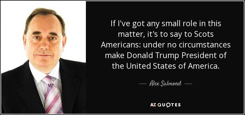 If I've got any small role in this matter, it's to say to Scots Americans: under no circumstances make Donald Trump President of the United States of America. - Alex Salmond