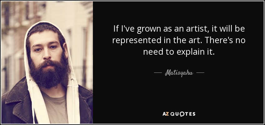 If I've grown as an artist, it will be represented in the art. There's no need to explain it. - Matisyahu