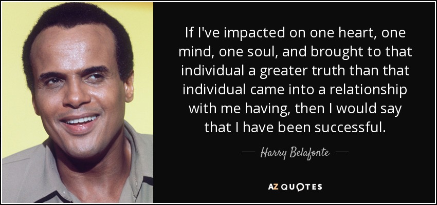 If I've impacted on one heart, one mind, one soul, and brought to that individual a greater truth than that individual came into a relationship with me having, then I would say that I have been successful. - Harry Belafonte