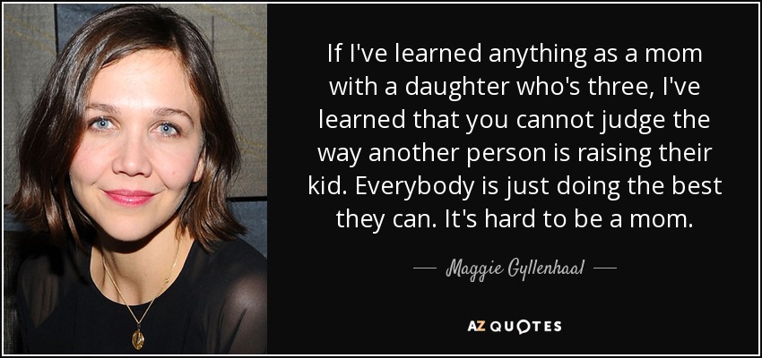 If I've learned anything as a mom with a daughter who's three, I've learned that you cannot judge the way another person is raising their kid. Everybody is just doing the best they can. It's hard to be a mom. - Maggie Gyllenhaal