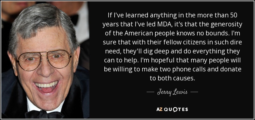 If I've learned anything in the more than 50 years that I've led MDA, it's that the generosity of the American people knows no bounds. I'm sure that with their fellow citizens in such dire need, they'll dig deep and do everything they can to help. I'm hopeful that many people will be willing to make two phone calls and donate to both causes. - Jerry Lewis