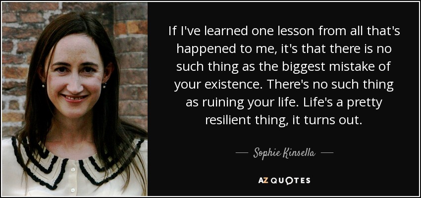 If I've learned one lesson from all that's happened to me, it's that there is no such thing as the biggest mistake of your existence. There's no such thing as ruining your life. Life's a pretty resilient thing, it turns out. - Sophie Kinsella