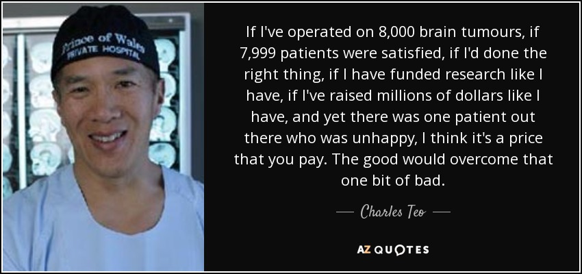 If I've operated on 8,000 brain tumours, if 7,999 patients were satisfied, if I'd done the right thing, if I have funded research like I have, if I've raised millions of dollars like I have, and yet there was one patient out there who was unhappy, I think it's a price that you pay. The good would overcome that one bit of bad. - Charles Teo