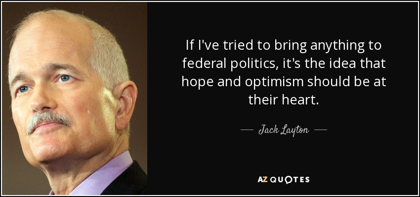 If I've tried to bring anything to federal politics, it's the idea that hope and optimism should be at their heart. - Jack Layton