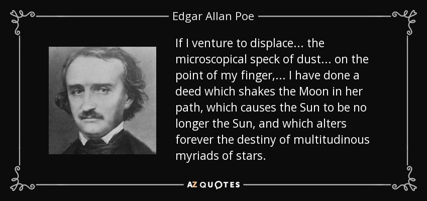 If I venture to displace ... the microscopical speck of dust... on the point of my finger,... I have done a deed which shakes the Moon in her path, which causes the Sun to be no longer the Sun, and which alters forever the destiny of multitudinous myriads of stars. - Edgar Allan Poe