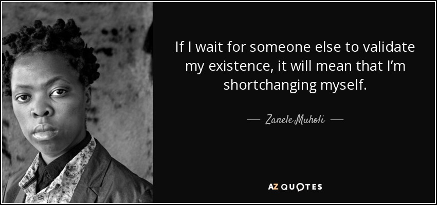 If I wait for someone else to validate my existence, it will mean that I’m shortchanging myself. - Zanele Muholi